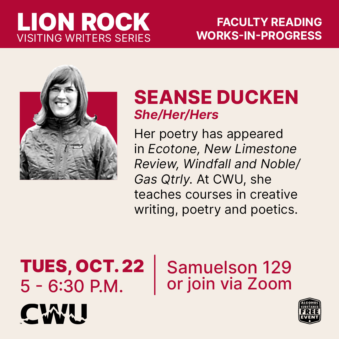 Seanse Ducken poster and bio: Her poetry has appeared in Ecotone, New Limestone Review, Windfall and Noble/Gas Qtrly. At CWU, she teaches courses in creative writing, poetry and poetics.