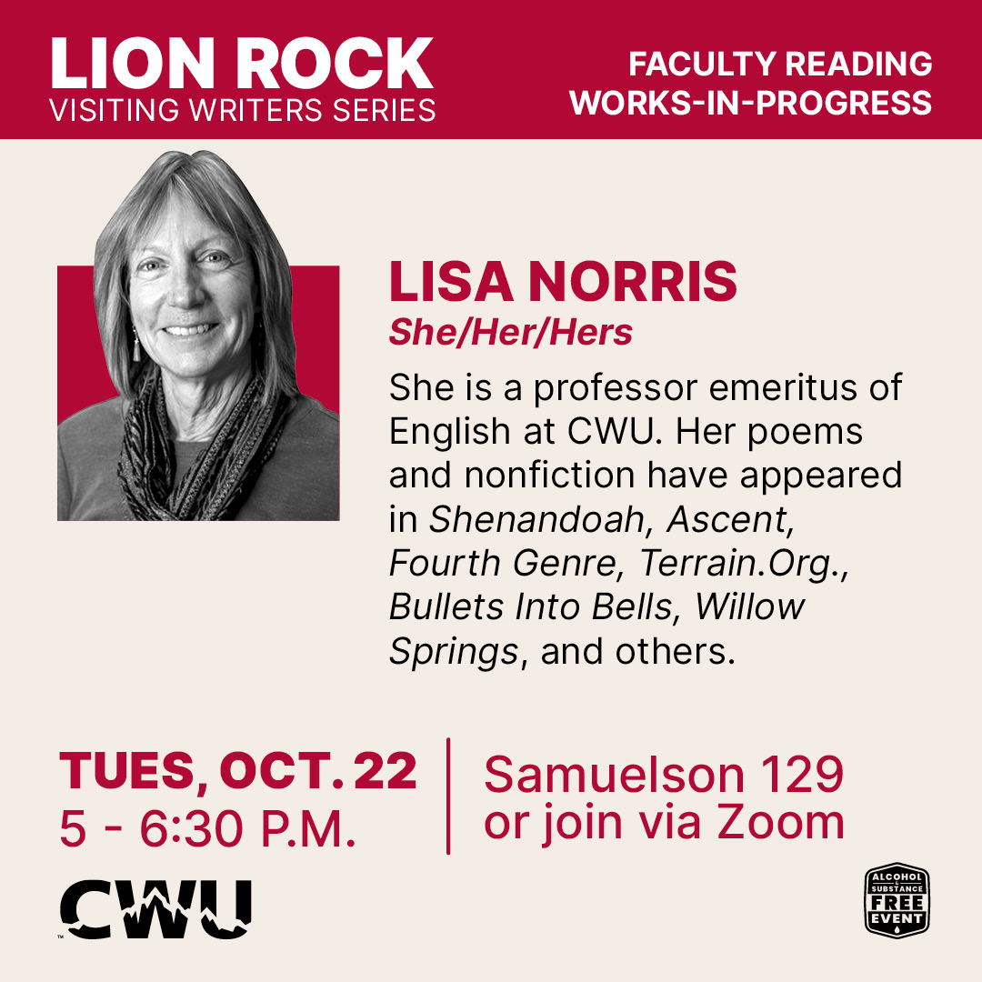 Lisa Norris poster and bio: She is a professor emeritus of English at CWU. Her poems and nonfiction have appeared in Shenandoah, Ascent, Fourth Genre, Terrain.Org, Bullets Into Bells, Willow Springs, and others.